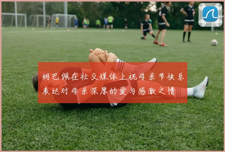 姆巴佩在社交媒体上祝母亲节快乐表达对母亲深厚的爱与感激之情