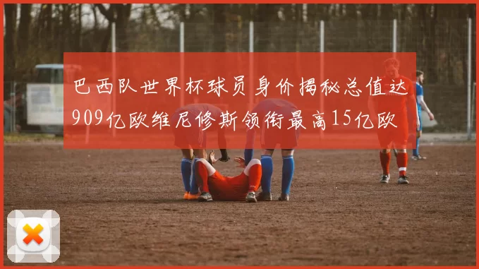巴西队世界杯球员身价揭秘总值达909亿欧维尼修斯领衔最高15亿欧