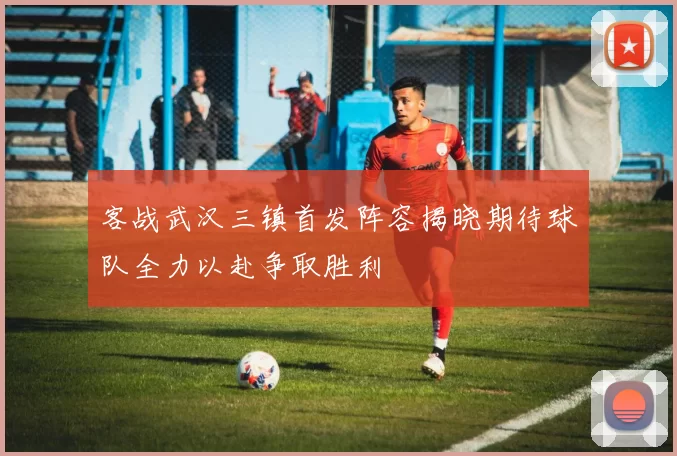 客战武汉三镇首发阵容揭晓期待球队全力以赴争取胜利
