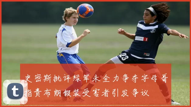 史密斯批评绿军未全力争夺字母哥指责布朗假装受害者引发争议