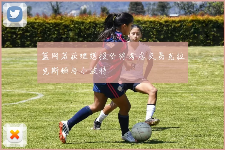 篮网若获理想报价将考虑交易克拉克斯顿与小波特