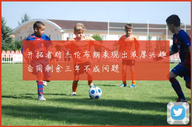 开拓者对杰伦布朗表现出浓厚兴趣合同剩余三年不成问题