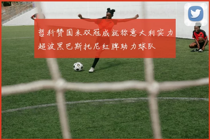 哲科赞国米双冠成就称意大利实力超波黑巴斯托尼红牌助力球队