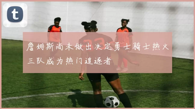 詹姆斯尚未做出决定勇士骑士热火三队成为热门追逐者