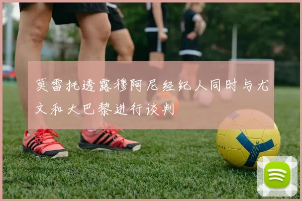莫雷托透露穆阿尼经纪人同时与尤文和大巴黎进行谈判
