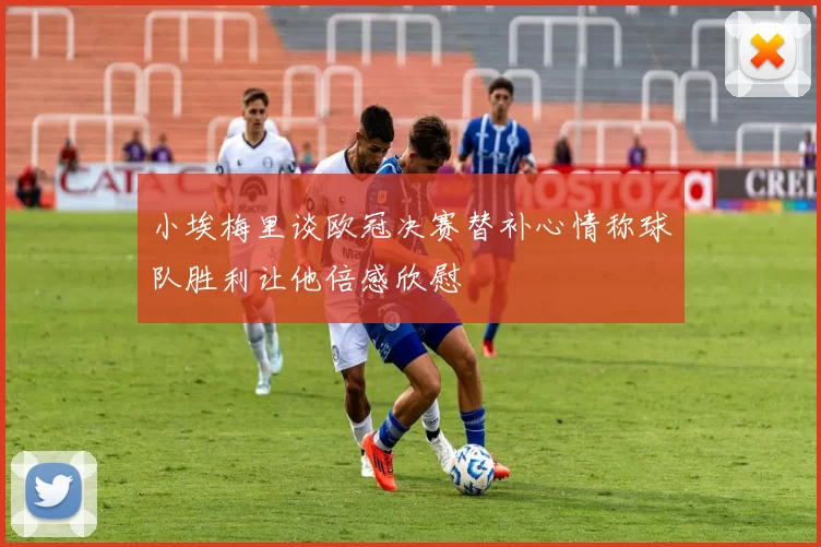 小埃梅里谈欧冠决赛替补心情称球队胜利让他倍感欣慰
