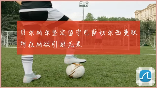 贝尔纳尔坚定留守巴萨切尔西曼联阿森纳欲引进无果