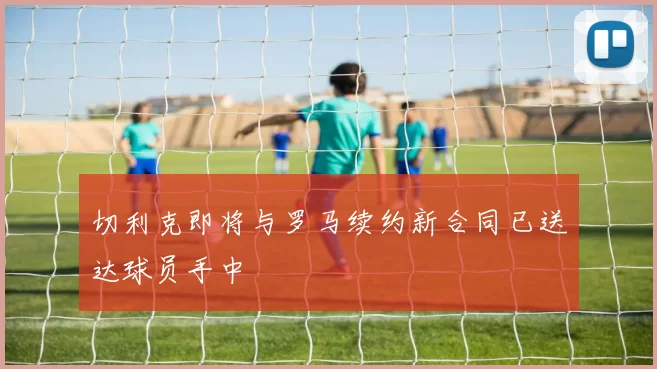 切利克即将与罗马续约新合同已送达球员手中