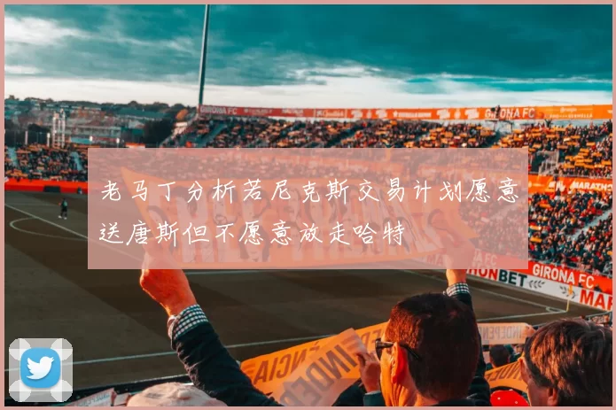 老马丁分析若尼克斯交易计划愿意送唐斯但不愿意放走哈特