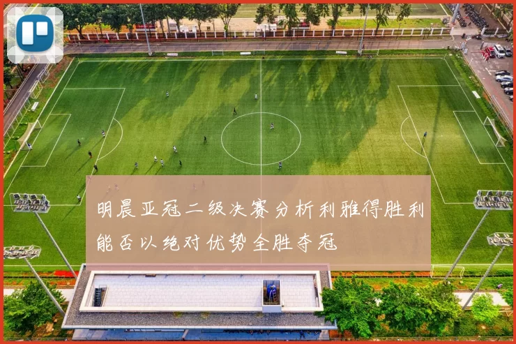明晨亚冠二级决赛分析利雅得胜利能否以绝对优势全胜夺冠
