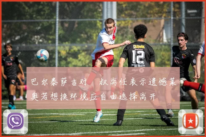 巴尔泰萨吉对囧叔离任表示遗憾莱奥若想换环境应自由选择离开