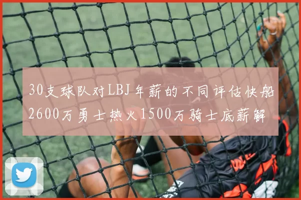30支球队对LBJ年薪的不同评估快船2600万勇士热火1500万骑士底薪解析