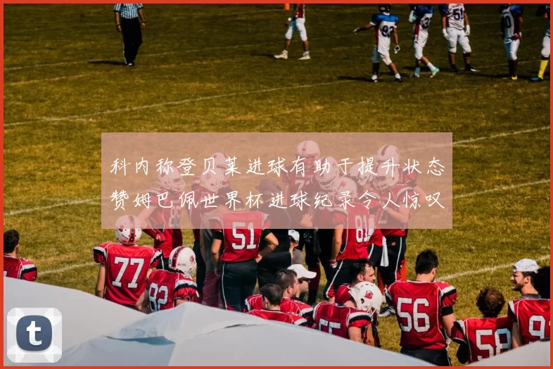 科内称登贝莱进球有助于提升状态赞姆巴佩世界杯进球纪录令人惊叹