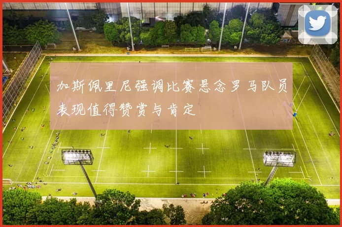 加斯佩里尼强调比赛悬念罗马队员表现值得赞赏与肯定